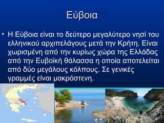 Εύβοια
• Η Εύβοια είναι το δεύτερο μεγαλύτερο νησί του
ελληνικού αρχιπελάγους μετά την Κρήτη. Είναι
χωρισμένη από την κυρίως χώρα της Ελλάδας
από την Ευβοϊκή θάλασσα η οποία αποτελείται
από δύο μεγάλους κόλπους. Σε γενικές
γραμμές είναι μακρόστενη.

 