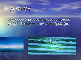 Η ΛΟΥΡΟΥ
• Η Λούρου δημιουργήθηκε στον ποταμό
Λούρο. Βρίσκεται στον νομό Πρέβεζας.

 