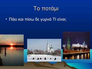 Το ποτάμι
• Πάει και πίσω δε γυρνά ΤΙ είναι;

 