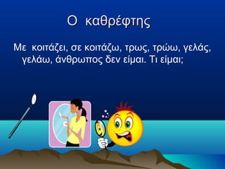 O καθρέφτης
Με κοιτάζει, σε κοιτάζω, τρως, τρώω, γελάς,
γελάω, άνθρωπος δεν είμαι. Τι είμαι;

 