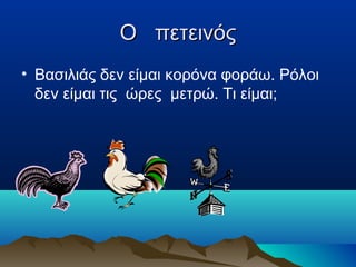 Ο πετεινός
• Βασιλιάς δεν είμαι κορόνα φοράω. Ρόλοι
δεν είμαι τις ώρες μετρώ. Τι είμαι;

 