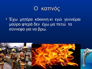 Ο καπνός
• Έχω μητέρα κόκκινη κι εγώ γεννιέμαι
μαύρο φτερά δεν έχω μα πετώ τα
σύννεφα για να βρω.

 