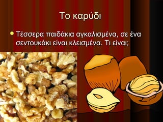 Το καρύδι
 Τέσσερα παιδάκια αγκαλισμένα, σε ένα

σεντουκάκι είναι κλεισμένα. Τι είναι;

 