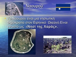 Ναουρού
• Το Ναουρού είναι μια νησιωτική

δημοκρατία στον Ειρηνικό Ωκεανό.Είναι
γνωστό ως «Νησί της Χαράς».

 