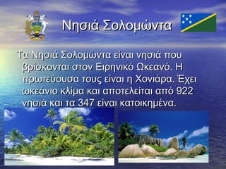 Νησιά Σολομώντα
Τα Νησιά Σολομώντα είναι νησιά που
βρίσκονται στον Ειρηνικό Ωκεανό. Η
πρωτεύουσα τους είναι η Χονιάρα. Έχει
ωκεάνιο κλίμα και αποτελείται από 922
νησιά και τα 347 είναι κατοικημένα.

 