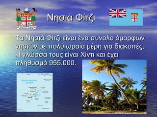 Νησιά Φίτζι
• Τα Νησιά Φίτζι είναι ένα σύνολο όμορφων
νησιών με πολύ ωραία μέρη για διακοπές.
Η γλώσσα τους είναι Χίντι και έχει
πληθυσμό 955.000.

 