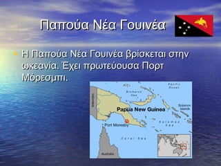 Παπούα Νέα Γουινέα
• Η Παπούα Νέα Γουινέα βρίσκεται στην
ωκεανία. Έχει πρωτεύουσα Πορτ
Μόρεσμπι.

 