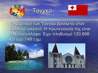 Τόνγκα
• Το βασίλειο των Τόνγκα βρίσκεται στον

Ειρηνικό ωκεανό. Η πρωτεύουσα της είναι
η Νουκουαλόφα. Έχει πληθυσμό 120.898
και έχει 748 τ.χμ.

 