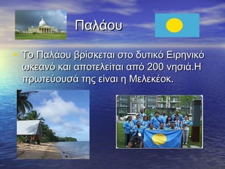 Παλάου
• Το Παλάου βρίσκεται στο δυτικό Ειρηνικό
ωκεανό και αποτελείται από 200 νησιά.Η
πρωτεύουσά της είναι η Μελεκέοκ.

 