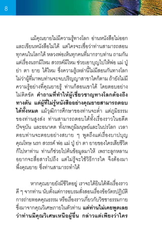 8
	
แม้คุณยายไม่มความรู้ทางโลก อ่านหนังสือไม่ออก
ี
และเขียนหนังสือไม่ได้ แต่ใครจะเชื่อว่าท่านสามารถสอน  
ทุกคนในโลกได้ หลวงพ่อเห็นทุกคนทีมากราบท่าน ถามกัน
่
แต่เรื่องนรกมีไหม สวรรค์มีไหม ช่วยเอาบุญไปให้พ่อ แม่ ปู่
ย่า ตา ยาย ได้ไหม ซึ่งความรู้เหล่านี้ไม่มสอนกันทางโลก
ี
ไม่วาผูทมาพบท่านจะจบปริญญาสาขาใดก็ตาม ถ้ายังไม่มี
่ ้ ี่
ความรู้อย่างที่คุณยายรู้ ท่านก็สอนเขาได้ โดยตอบอย่าง   
ไม่ติดขัด ค�ำถามที่ท�ำให้ผู้เชี่ยวชาญทางโลกต้องถึง
ทางตัน แต่ผู้ที่ไม่รู้หนังสืออย่างคุณยายสามารถตอบ
ได้ทั้งหมด แม้วุฒิการศึกษาของท่านจะต�่ำ  แต่ภูมิธรรม  
ของท่านสูงส่ง ท่านสามารถตอบได้ทั้งเรื่องราวในอดีต
ปัจจุบัน และอนาคต ทั้งภพภูมมนุษย์และในปรโลก เวลา
ิ
ตอบท่านจะตอบอย่างสบาย ๆ พูดถึงแต่เรื่องบาปบุญ
คุณโทษ นรก สวรรค์ พ่อ แม่ ปู่ ย่า ตา ยายของใครเสียชีวต	
ิ
ก็ไปหาท่าน ท่านก็ช่วยไปค้นข้อมูลมาให้ เพราะลูกหลาน
อยากจะสื่อสารไปถึง แต่ไม่รู้จะใช้วิธีการใด จึงต้องมา       
พึ่งคุณยาย ซึ่งท่านสามารถท�ำได้
	
หากคุณยายยังมีชีวิตอยู่ เราจะได้ยนได้ฟังเรื่องราว
ิ
ดี ๆ จากท่าน นับตั้งแต่การอบรมสั่งสอนเรื่องข้อวัตรปฏิบัติ
การถ่ายทอดคุณธรรม หรือเรืองราวเกียวกับวิชชาธรรมกาย
่
่
ซึ่งมาจากคุณวิเศษภายในตัวท่าน แต่ท่านไม่เคยพูดเลย
ว่าท่านมีคุณวิเศษเหนือผู้อื่น กล่าวแต่เพียงว่าใคร

8

 