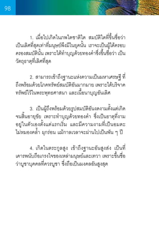 98
	
1. เมื่อไปเกิดในภพใดชาติใด สมบัติใดที่ขึ้นชื่อว่า
เป็นเลิศที่สุดเท่าที่มนุษย์พึงมีในยุคนั้น เราจะเป็นผู้ได้ครอบ
ครองสมบัตนน เพราะได้ทำบุญด้วยทองค�ำซึงขึนชือว่า เป็น
ิ ั้
�
่ ้ ่
วัตถุธาตุที่เลิศที่สุด
	
2. สามารถเข้าถึงฐานะแห่งความเป็นมหาเศรษฐี ที่
ถึงพร้อมด้วยโภคทรัพย์สมบัตอนมากมาย เพราะได้บริจาค
ิั
ทรัพย์ไว้ในพระพุทธศาสนา และเนื้อนาบุญอันเลิศ
	
	
3. เป็นผู้ถึงพร้อมด้วยรูปสมบัติอันงดงามตั้งแต่เกิด
จนสิ้นอายุขัย เพราะท�ำบุญด้วยทองค�ำ  ซึ่งเป็นธาตุที่งาม
อยู่ในตัวเองตั้งแต่แรกเริ่ม และมีความงามที่เป็นอมตะ           
ไม่หมองคล�้ำ ผุกร่อน แม้กาลเวลาจะผ่านไปเป็นพัน ๆ ปี
	
4. เกิดในตระกูลสูง เข้าถึงฐานะอันสูงส่ง เป็นที่
เคารพนับถือเกรงใจของเหล่ามนุษย์และเทวา เพราะขึ้นชื่อ
ว่าบูชาบุคคลที่ควรบูชา ซึ่งถือเป็นมงคลอันสูงสุด

98

 