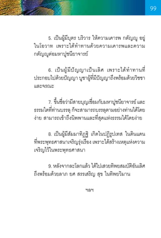 99
	
5. เป็นผู้มีบตร บริวาร ให้ความเคารพ กตัญญู อยู่
ุ
ในโอวาท เพราะได้ท�ำทานด้วยความเคารพและความ
กตัญญูต่อมหาปูชนียาจารย์
	
6. เป็ น ผู ้ มี ป ั ญ ญาเป็ น เลิ ศ เพราะได้ ท� ำ ทานที่
ประกอบไปด้วยปัญญา บูชาผูทมปญญาถึงพร้อมด้วยวิชชา
้ ี่ ี ั
และจรณะ
	
	
	
7. ขึนชือว่ามีสายบุญเชือมกับมหาปูชนียาจารย์ และ
้ ่
่
ธรรมใดทีทานบรรลุ ก็จะสามารถบรรลุตามอย่างท่านได้โดย
่ ่
ง่าย สามารถเข้าถึงนิพพานและที่สุดแห่งธรรมได้โดยง่าย
	
8. เป็นผู้มีสัมมาทิฏฐิ เกิดในปฏิรูปเทส ในดินแดน      
ทีพระพุทธศาสนาเจริญรุงเรือง เพราะได้สร้างเหตุแห่งความ
่
่
เจริญไว้ในพระพุทธศาสนา
	
	
9. หลังจากละโลกแล้ว ได้ไปเสวยทิพยสมบัตอนเลิศ
ิั
ถึงพร้อมด้วยลาภ ยศ สรรเสริญ สุข ในทิพยวิมาน
ฯลฯ

99

 