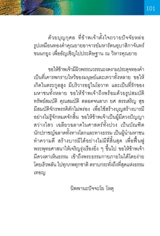 101
	
ด้ ว ยบุ ญ กุ ศ ล ที่ ข ้ า พเจ้ า ตั้ ง ใจถวายปั จ จั ย หล่ อ        
รูปเหมือนทองค�ำคุณยายอาจารย์มหารัตนอุบาสิกาจันทร์      
ขนนกยูง เพื่ออัญเชิญไปประดิษฐาน ณ วิหารคุณยาย
	
ขอให้ขาพเจ้ามีผวพรรณวรรณะงดงามประดุจทองค�ำ 
้
ิ
เป็นที่เคารพกราบไหว้ของมนุษย์และเทวาทั้งหลาย ขอให้
เกิดในตระกูลสูง มีบริวารอยู่ในโอวาท และเป็นที่รักของ
มหาชนทั้งหลาย ขอให้ข้าพเจ้าถึงพร้อมด้วยรูปสมบัต   
ิ
ทรัพย์สมบัติ คุณสมบัติ ตลอดจนลาภ ยศ สรรเสริญ สุข   
มีสมบัติจักรพรรดิตักไม่พร่อง เพื่อใช้สร้างบุญสร้างบารมี
อย่างไม่รู้จักหมดจักสิ้น ขอให้ข้าพเจ้าเป็นผู้มีดวงปัญญา  
สว่ า งไสว เฉลี ย วฉลาดในศาสตร์ ทั้ ง ปวง เป็ น บั ณ ฑิ ต          
นักปราชญ์ฉลาดทังทางโลกและทางธรรม เป็นผู้นำมหาชน
้
�
ท�ำ ความดี สร้างบารมีได้อย่างไม่ มีที่สิ้น สุด เพื่อ ฟื ้ น ฟู
พระพุทธศาสนาให้เจริญรุ่งเรืองยิ่ง ๆ ขึ้นไป ขอให้ข้าพเจ้า
มีดวงตาเห็นธรรม เข้าถึงพระธรรมกายภายในได้โดยง่าย
โดยเร็วพลัน ไปทุกภพทุกชาติ ตราบกระทังถึงทีสดแห่งธรรม
่ ุ่
เทอญ
	
	
   
                    นิพพานะปัจจะโย โหตุ

101

 