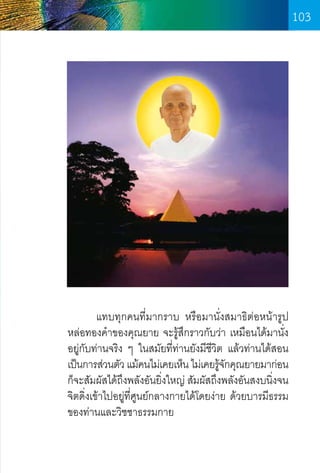 103

	
แทบทุกคนที่มากราบ หรือมานั่งสมาธิต่อหน้ารูป
หล่อทองค�ำของคุณยาย จะรู้สึกราวกับว่า เหมือนได้มานั่ง
อยู่กับท่านจริง ๆ ในสมัยที่ท่านยังมีชีวต แล้วท่านได้สอน
ิ
เป็นการส่วนตัว แม้คนไม่เคยเห็น ไม่เคยรูจกคุณยายมาก่อน
้ั
ก็จะสัมผัสได้ถงพลังอันยิงใหญ่ สัมผัสถึงพลังอันสงบนิงจน
ึ
่
่
จิตดิ่งเข้าไปอยู่ท่ศูนย์กลางกายได้โดยง่าย ด้วยบารมีธรรม
ี
ของท่านและวิชชาธรรมกาย

103

 
