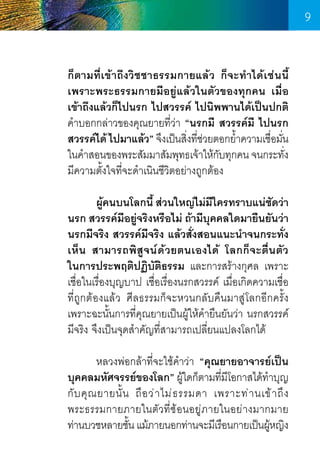 9
ก็ตามที่เข้าถึงวิชชาธรรมกายแล้ว ก็จะท�ำได้เช่นนี้
เพราะพระธรรมกายมีอยู่แล้วในตัวของทุกคน เมื่อ
เข้าถึงแล้วก็ไปนรก ไปสวรรค์ ไปนิพพานได้เป็นปกติ
ค�ำบอกกล่าวของคุณยายที่ว่า “นรกมี สวรรค์มี ไปนรก
สวรรค์ได้ ไปมาแล้ว” จึงเป็นสิงทีชวยตอกย�ำความเชือมัน
่ ่่
้
่ ่
ในค�ำสอนของพระสัมมาสัมพุทธเจ้าให้กบทุกคน จนกระทัง
ั
่
มีความตั้งใจที่จะด�ำเนินชีวิตอย่างถูกต้อง
	
	
ผูคนบนโลกนี้ ส่วนใหญ่ไม่มใครทราบแน่ชดว่า
้
ี
ั
นรก สวรรค์มีอยู่จริงหรือไม่ ถ้ามีบุคคลใดมายืนยันว่า
นรกมีจริง สวรรค์มีจริง แล้วสั่งสอนแนะน�ำจนกระทั่ง
เห็น สามารถพิสูจน์ด้วยตนเองได้ โลกก็จะตื่นตัว
ในการประพฤติปฏิบัติธรรม และการสร้างกุศล เพราะ
เชื่อในเรื่องบุญบาป เชื่อเรื่องนรกสวรรค์ เมื่อเกิดความเชื่อ
ที่ถูกต้องแล้ว ศีลธรรมก็จะหวนกลับคืนมาสู่โลกอีกครั้ง
เพราะฉะนั้นการที่คุณยายเป็นผู้ให้ค�ำยืนยันว่า นรกสวรรค์
มีจริง จึงเป็นจุดส�ำคัญที่สามารถเปลี่ยนแปลงโลกได้
	
	
หลวงพ่อกล้าที่จะใช้คำว่า “คุณยายอาจารย์เป็น
�
บุคคลมหัศจรรย์ของโลก” ผูใดก็ตามทีมโอกาสได้ท�ำบุญ
้
่ ี
กั บ คุ ณ ยายนั้ น ถื อ ว่ า ไม่ ธ รรมดา เพราะท่ า นเข้ า ถึ ง                 
พระธรรมกายภายในตัวที่ซ้อนอยู่ภายในอย่างมากมาย     
ท่านบวชหลายชัน แม้ภายนอกท่านจะมีเรือนกายเป็นผูหญิง
้
้

9

 