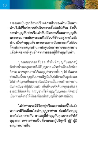 10
ครองเพศเป็นอุบาสิกาแม่ชี แต่ภายในของท่านเป็นพระ
ท่านจึงได้ชื่อว่าบวชข้างในหลายชั้นนับไม่ถ้วน ดังนั้น
การท�ำบุญกับท่านจึงเท่ากับเป็นการเชื่อมสายบุญกับ
พระธรรมกายนับพระองค์ไม่ถ้วนที่ซ้อนอยู่ภายในตัว
ท่าน เมือท�ำบุญแล้ว พระธรรมกายนับพระองค์ไม่ถวน
่
้
ก็จะส่งกระแสบุญผ่านมายังศูนย์กลางกายของคุณยาย
แล้วส่งต่อมายังศูนย์กลางกายของผู้ที่ท�ำบุญกับท่าน
	
	
บางคนอาจสงสั ย ว่ า ท� ำ ไมท� ำ บุ ญ กั บ หลวงปู          
วัดปากน�ำและคุณยายจึงได้บญมาก แม้จะท�ำเพียงเล็กน้อย
้
ุ
ก็ตาม สาเหตุของการได้ผลบุญต่างจากทั่ว ๆ ไป ก็เพราะ
ท่านเป็นเนือนาบุญอันประเสริฐ มีมโนปณิธานอันสูงส่งและ
้
ได้บ�ำเพ็ญตนเพื่อบรรลุมโนปณิธานนั้นมาอย่างยาวนาน   
นับภพนับชาติไม่ถ้วนแล้ว เพื่อที่จะขจัดต้นเหตุของกิเลส   
อาสวะให้หมดสิ้น การบูชาหรือท�ำบุญกับบุคคลมหัศจรรย์
เยี่ยงท่านจึงก่อให้เกิดอานิสงส์ผลบุญที่น่าอัศจรรย์ด้วย
	
ไม่ว่าท่านจะมีชีวิตอยู่หรือละจากโลกนี้ไปแล้ว
หากเรามีจิตเลื่อมใสท�ำบุญบูชาท่าน ย่อมได้ผลบุญ
มากไม่แตกต่างกัน สาเหตุที่ท�ำบุญกับคุณยายแล้วได้
บุญมาก เพราะท่านเป็นที่รวมของผู้บริสุทธิ์ ผู้รู้ ผู้มี
อานุภาพภายใน

10

 