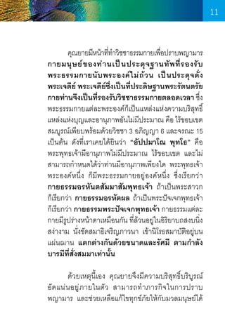 11
	
คุณยายมีหน้าทีทำวิชชาธรรมกายเพือปราบพญามาร
่ �
่
กายมนุ ษ ย์ ข องท่ า นเป็ น ประดุ จ ฐานทั พ ที่ ร องรั บ
พระธรรมกายนั บ พระองค์ ไ ม่ ถ ้ ว น เป็ น ประดุ จ ดั่ ง
พระเจดีย์ พระเจดียซงเป็นทีประดิษฐานพระรัตนตรัย
์ ึ่
่
กายท่านจึงเป็นทีรองรับวิชชาธรรมกายตลอดเวลา ซึง
่
่
พระธรรมกายแต่ละพระองค์ก็เป็นแหล่งแห่งความบริสุทธิ์
แหล่งแห่งบุญและอานุภาพอันไม่มประมาณ คือ ไร้ขอบเขต
ี
สมบูรณ์เพียบพร้อมด้วยวิชชา 3 อภิญญา 6 และจรณะ 15
เป็นต้น ดังที่เราเคยได้ยินว่า “อัปปมาโณ พุทโธ” คือ
พระพุทธเจ้ามีอานุภาพไม่มีประมาณ ไร้ขอบเขต และไม่
สามารถก�ำหนดได้ว่าท่านมีอานุภาพเพียงใด พระพุทธเจ้า
พระองค์หนึ่ง ก็มีพระธรรมกายอยู่องค์หนึ่ง ซึ่งเรียกว่า     
กายธรรมอรหันตสัมมาสัมพุทธเจ้า ถ้าเป็นพระสาวก    
ก็เรียกว่า กายธรรมอรหัตผล ถ้าเป็นพระปัจเจกพุทธเจ้า
ก็เรียกว่า กายธรรมพระปัจเจกพุทธเจ้า กายธรรมแต่ละ
กายมีรปร่างหน้าตาเหมือนกัน ทีล้วนอยู่ในอิรยาบถสงบนิง
ู
่
ิ
่
สง่างาม นั่งขัดสมาธิเจริญภาวนา เข้านิโรธสมาบัติอยู่บน
แผ่นฌาน แตกต่างกันด้วยขนาดและรัศมี ตามก�ำลัง
บารมีที่สั่งสมมาเท่านั้น
	
ด้วยเหตุนี้เอง คุณยายจึงมีความบริสุทธิ์บริบูรณ์    
อั ด แน่ น อยู ่ ภ ายในตั ว สามารถท� ำ ภารกิ จ ในการปราบ      
พญามาร และช่วยเหลือแก้ไขทุกข์ภัยให้กับมวลมนุษย์ได้

11

 
