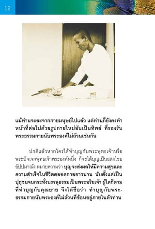 12

แม้ท่านจะละจากกายมนุษย์ไปแล้ว แต่ท่านก็ยังคงท�ำ
หน้าที่ต่อไปด้วยรูปกายใหม่อันเป็นทิพย์ ที่รองรับ
พระธรรมกายนับพระองค์ไม่ถ้วนเช่นกัน
	
ปกติ แ ล้ ว หากใครได้ ท� ำ บุ ญ กั บ พระพุ ท ธเจ้ า หรื อ    
พระปัจเจกพุทธเจ้าพระองค์หนึ่ง ก็จะได้บุญเป็นอสงไขย  
อัปปมาณัง หมายความว่า บุญจะส่งผลให้มความสุขและ
ี
ความส�ำเร็จในชีวิตตลอดกาลยาวนาน นับตั้งแต่เป็น
ปุถชนจนกระทังบรรลุธรรมเป็นพระอริยเจ้า ผูใดก็ตาม
ุ
่
้
ที่ ท� ำ บุ ญ กั บ คุ ณ ยาย จึ ง ได้ ชื่ อ ว่ า ท� ำ บุ ญ กั บ พระธรรมกายนับพระองค์ไม่ถ้วนที่ซ้อนอยู่ภายในตัวท่าน

12

 