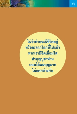 13

ไม่ว่าท่านจะมีชีวิตอยู่
หรือละจากโลกนี้ไปแล้ว
หากเรามีจิตเลื่อมใส
ท�ำบุญบูชาท่าน
ย่อมได้ผลบุญมาก
ไม่แตกต่างกัน

13

 