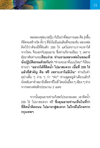 15

	
พอหลวงพ่อบวชปุบ ก็เป็นว่าทีสมภารเลย คือ รุงขึน
๊
่
่ ้
ก็คดจะสร้างวัด ทัง ๆ ทียงไม่มแผ่นดินทีจะรองรับ หลวงพ่อ
ิ
้ ่ั ี
่
คิดไว้ว่าต้องมีที่ดินสัก 200 ไร่ แต่ไม่ทราบว่าจะหาได้       
จากไหน จึงบอกกับคุณยาย ซึ่งท่านก็ถามเรียบ ๆ เพราะ
อัธยาศัยท่านจะเรียบง่าย ท่านถามหลวงพ่อในขณะที่
นังปฏิบตธรรมด้วยกันว่า “ท่านจะเอาทีแบบไหน” ก็เรียน
่
ั ิ
่
ท่านว่า “อยากได้ที่ติดน�้ำ ไปมาสะดวก เนื้อที่ 200 ไร่
แล้วที่ส�ำคัญ คือ ฟรี เพราะเราไม่มีเงิน” ท่านรับค�ำ   
อย่างสั้น ๆ ง่าย ๆ ว่า “ค่ะ” ท่านพูดอยู่ค�ำเดียวแล้วก็      
นังหลับตาท�ำสมาธิเพือหาทีในที่ โดยนังเยือง ๆ เฉียง ๆ ห่าง
่
่
่
่ ้
จากหลวงพ่อสักประมาณ 2 เมตร
	
จากนั้นคุณยายท่านก็เซตโปรแกรมเลย เอาติดน�้ำ 
200 ไร่ ไปมาสะดวก ฟรี ซึ่งคุณยายท่านเห็นในที่ว่า
ที่ติดน�้ำติดถนน ไปมาหาสู่สะดวก ไม่ใกล้ไม่ไกลจาก
กรุงเทพฯ

15

 