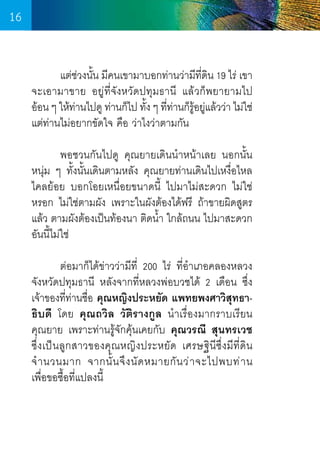 16
	
แต่ช่วงนั้น มีคนเขามาบอกท่านว่ามีที่ดิน 19 ไร่ เขา
จะเอามาขาย อยู่ที่จังหวัดปทุมธานี แล้วก็พยายามไป     
อ้อน ๆ ให้ทานไปดู ท่านก็ไป ทัง ๆ ทีทานก็รอยูแล้วว่า ไม่ใช่
่
้ ่ ่ ู้ ่
แต่ท่านไม่อยากขัดใจ คือ ว่าไงว่าตามกัน
	
พอชวนกันไปดู คุณยายเดินน�ำหน้าเลย นอกนั้น
หนุ่ม ๆ ทั้งนั้นเดินตามหลัง คุณยายท่านเดินไปเหงื่อไหล
ไคลย้อย บอกโอยเหนื่อยขนาดนี้ ไปมาไม่สะดวก ไม่ใช่
หรอก ไม่ใช่ตามผัง เพราะในผังต้องได้ฟรี ถ้าขายผิดสูตร
แล้ว ตามผังต้องเป็นท้องนา ติดน�้ำ ใกล้ถนน ไปมาสะดวก
อันนี้ไม่ใช่
	
ต่อมาก็ได้ข่าวว่ามีที่ 200 ไร่ ที่อ�ำเภอคลองหลวง
จังหวัดปทุมธานี หลังจากที่หลวงพ่อบวชได้ 2 เดือน ซึ่ง
เจ้าของที่ท่านชื่อ คุณหญิงประหยัด แพทยพงศาวิสุทธาธิบดี โดย คุณถวิล วัติรางกูล น�ำเรื่องมากราบเรียน       
คุณยาย เพราะท่านรู้จักคุ้นเคยกับ คุณวรณี สุนทรเวช   
ซึ่งเป็นลูกสาวของคุณหญิงประหยัด เศรษฐินีซึ่งมีท่ีดิน
จ� ำ นวนมาก จากนั้ น จึ ง นั ด หมายกั น ว่ า จะไปพบท่ า น        
เพื่อขอซื้อที่แปลงนี้

16

 
