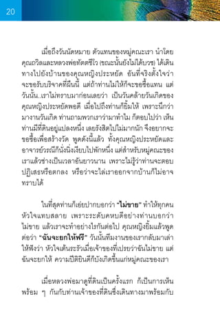 20
	
เมื่อถึงวันนัดหมาย ตัวแทนของหมู่คณะเรา น�ำโดย
คุณถวิลและหลวงพ่อทัตตชีโว (ขณะนันยังไม่ได้บวช) ได้เดิน
้
ทางไปยัง บ้ า นของคุณ หญิง ประหยัด อัน ที่จ ริ ง ตั้ง ใจว่ า        
จะขอรับบริจาคที่ผืนนี้ แต่ถ้าท่านไม่ให้กจะขอซื้อแทน แต่
็
วันนั้น..เราไม่ทราบมาก่อนเลยว่า เป็นวันคล้ายวันเกิดของ
คุณหญิงประหยัดพอดี เมื่อไปถึงท่านก็ยิ้มให้ เพราะนึกว่า
มางานวันเกิด ท่านถามพวกเราว่ามาท�ำไม ก็ตอบไปว่า เห็น
ท่านมีทดนอยูแปลงหนึง เลยรังสิตไปไม่มากนัก จึงอยากจะ
ี่ ิ ่
่
ขอซื้อเพื่อสร้างวัด พูดดังนี้แล้ว ทั้งคุณหญิงประหยัดและ  
อาจารย์วรณีกนงนิงเงียบไปพักหนึง แต่สำหรับหมูคณะของ
็ ั่ ่
่
�
่
เราแล้วช่างเป็นเวลาอันยาวนาน เพราะไม่รู้ว่าท่านจะตอบ
ปฏิเสธหรือตกลง หรือว่าจะไล่เราออกจากบ้านก็ไม่อาจ
ทราบได้
	
ในทีสดท่านก็เอ่ยปากบอกว่า “ไม่ขาย” ท�ำให้ทกคน
ุ่
ุ
หั ว ใจแทบสลาย เพราะระดั บ คหบดี อ ย่ า งท่ า นบอกว่ า        
ไม่ขาย แล้วเราจะท�ำอย่างไรกันต่อไป คุณหญิงยิ้มแล้วพูด
ต่อว่า “ฉันจะยกให้ฟรี” วันนั้นทีมงานของเรากลับมาเล่า
ให้ฟังว่า หัวใจเต้นระรัวเมื่อเจ้าของที่เปรยว่าฉันไม่ขาย แต่
ฉันจะยกให้ ความปีตยินดีก็บังเกิดขึ้นแก่หมู่คณะของเรา
ิ
	
เมื่อหลวงพ่อมาดูที่ดินเป็นครั้งแรก ก็เป็นการเห็น
พร้อม ๆ กันกับท่านเจ้าของที่ดินซึ่งเดินทางมาพร้อมกับ

20

 