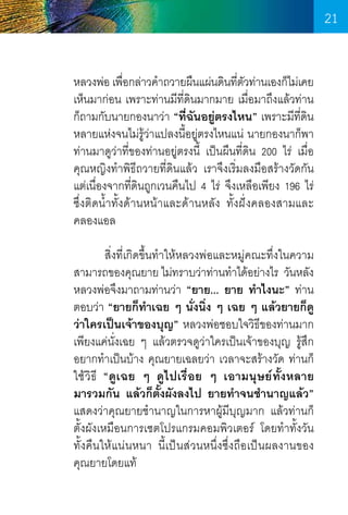 21
หลวงพ่อ เพือกล่าวค�ำถวายผืนแผ่นดินทีตวท่านเองก็ไม่เคย
่
่ ั
เห็นมาก่อน เพราะท่านมีที่ดินมากมาย เมื่อมาถึงแล้วท่าน
ก็ถามกับนายกองนาว่า “ที่ฉันอยู่ตรงไหน” เพราะมีท่ดิน
ี
หลายแห่งจนไม่รู้ว่าแปลงนี้อยู่ตรงไหนแน่ นายกองนาก็พา
ท่านมาดูว่าที่ของท่านอยู่ตรงนี้ เป็นผืนที่ดิน 200 ไร่ เมื่อ   
คุณหญิงท�ำพิธีถวายที่ดินแล้ว เราจึงเริ่มลงมือสร้างวัดกัน
แต่เนื่องจากที่ดินถูกเวนคืนไป 4 ไร่ จึงเหลือเพียง 196 ไร่
ซึ่งติดน�้ำทั้งด้านหน้าและด้านหลัง ทั้งฝั่งคลองสามและ
คลองแอล
	
สิ่งที่เกิดขึ้นท�ำให้หลวงพ่อและหมู่คณะทึ่งในความ
สามารถของคุณยาย ไม่ทราบว่าท่านท�ำได้อย่างไร  วันหลัง
หลวงพ่อจึงมาถามท่านว่า “ยาย... ยาย ท�ำไงนะ” ท่าน
ตอบว่า “ยายก็ท�ำเฉย ๆ นั่งนิ่ง ๆ เฉย ๆ แล้วยายก็ดู
ว่าใครเป็นเจ้าของบุญ” หลวงพ่อชอบใจวิธีของท่านมาก
เพียงแค่นั่งเฉย ๆ แล้วตรวจดูว่าใครเป็นเจ้าของบุญ รู้สึก
อยากท�ำเป็นบ้าง คุณยายเฉลยว่า เวลาจะสร้างวัด ท่านก็
ใช้วิธี “ดูเฉย ๆ ดูไปเรื่อย ๆ เอามนุษย์ทั้งหลาย
มารวมกัน แล้วก็ตั้งผังลงไป ยายท�ำจนช�ำนาญแล้ว”
แสดงว่าคุณยายช�ำนาญในการหาผู้มีบุญมาก แล้วท่านก็
ตั้งผังเหมือนการเซตโปรแกรมคอมพิวเตอร์ โดยท�ำทั้งวัน   
ทั้งคืนให้แน่นหนา นี้เป็นส่วนหนึ่งซึ่งถือเป็นผลงานของ    
คุณยายโดยแท้

21

 