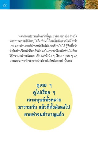 22

	
หลวงพ่อประทับใจมากที่คุณยายสามารถสร้างวัด
พระธรรมกายได้ใหญ่โตถึงเพียงนี้ โดยเริ่มต้นจากไม่มีอะไร
เลย และท่านเองก็อ่านหนังสือไม่ออกเขียนไม่ได้ รู้สึกทึ่งว่า
ท�ำไมท่านจึงกล้าคิดกล้าท�ำ แต่ในความจริงแล้วท่านไม่ตอง
้
ใช้ความกล้าอะไรเลย เพียงแต่น่งนิ่ง ๆ เงียบ ๆ เฉย ๆ แค่
ั
ถามหลวงพ่อว่าจะเอาอย่างไรแล้วก็หลับตาเท่านั้นเอง

ดูเฉย ๆ
ดูไปเรื่อย ๆ
เอามนุษย์ทั้งหลาย
มารวมกัน แล้วก็ตั้งผังลงไป
ยายท�ำจนช�ำนาญแล้ว

22

 