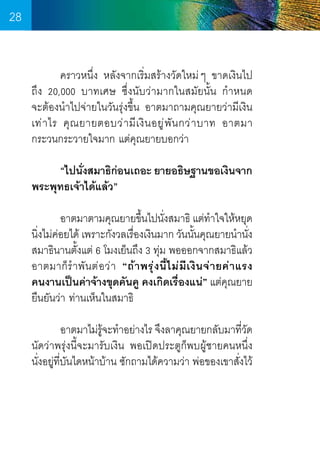 28
	
คราวหนึ่ง หลังจากเริ่มสร้างวัดใหม่ ๆ ขาดเงินไป	
ถึง 20,000 บาทเศษ ซึ่งนับว่ามากในสมัยนั้น ก�ำหนด        
จะต้องน�ำไปจ่ายในวันรุ่งขึ้น อาตมาถามคุณยายว่ามีเงิน
เท่ า ไร คุ ณ ยายตอบว่ า มี เ งิ น อยู ่ พั น กว่ า บาท อาตมา
กระวนกระวายใจมาก แต่คณยายบอกว่า
ุ
	
“ไปนังสมาธิกอนเถอะ ยายอธิษฐานขอเงินจาก
่
่
พระพุทธเจ้าได้แล้ว”
	
	
อาตมาตามคุณยายขึนไปนังสมาธิ แต่ทำใจให้หยุด
้
่
�
นิงไม่ค่อยได้ เพราะกังวลเรืองเงินมาก วันนันคุณยายน�ำนัง
่
่
้
่
สมาธินานตั้งแต่ 6 โมงเย็นถึง 3 ทุ่ม พอออกจากสมาธิแล้ว
อาตมาก็ ร� ำ พั น ต่ อ ว่ า “ถ้ า พรุ ่ ง นี้ ไ ม่ มี เ งิ น จ่ า ยค่ า แรง
คนงานเป็นค่าจ้างขุดคันคู คงเกิดเรื่องแน่” แต่คุณยาย
ยืนยันว่า ท่านเห็นในสมาธิ
	
	
อาตมาไม่รจะท�ำอย่างไร จึงลาคุณยายกลับมาทีวด
ู้
่ั
นัดว่าพรุ่งนี้จะมารับเงิน พอเปิดประตูก็พบผู้ชายคนหนึ่ง   
นั่งอยู่ท่บันไดหน้าบ้าน ซักถามได้ความว่า พ่อของเขาสั่งไว้
ี

28

 