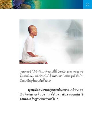 29

ก่อนตายว่าให้นำเงินมาท�ำบุญที่น่ี 30,000 บาท เขามารอ
�
ตั้งแต่หนึ่งทุ่ม แต่เข้ามาไม่ได้ เพราะเราปิดประตูแล้วขึ้นไป
นั่งสมาธิอยู่ชั้นบนกันทั้งหมด
	
ญาณทัสสนะของคุณยายไม่คลาดเคลื่อนเลย
เงินที่คุณยายเห็นปรากฏทั้งในสมาธิและนอกสมาธิ
ตามแรงอธิษฐานของท่านจริง ๆ

29

 