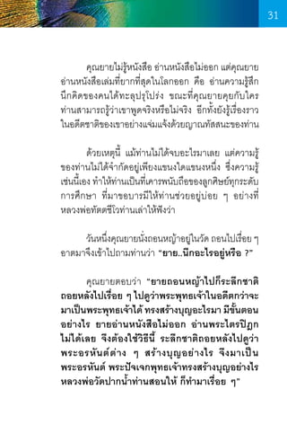 31
	
คุณยายไม่ร้หนังสือ อ่านหนังสือไม่ออก แต่คณยาย
ู
ุ
อ่านหนังสือเล่มที่ยากที่สุดในโลกออก คือ อ่านความรู้สึก
นึกคิดของคนได้ทะลุปรุโปร่ง ขณะที่คุณยายคุยกับใคร	
ท่านสามารถรู้ว่าเขาพูดจริงหรือไม่จริง อีกทั้งยังรู้เรื่องราว       
ในอดีตชาติของเขาอย่างแจ่มแจ้งด้วยญาณทัสสนะของท่าน
	
ด้วยเหตุนี้ แม้ท่านไม่ได้จบอะไรมาเลย แต่ความรู้
ของท่านไม่ได้จ�ำกัดอยู่เพียงแขนงใดแขนงหนึ่ง ซึ่งความรู้
เช่นนีเ้ อง ท�ำให้ทานเป็นทีเ่ คารพนับถือของลูกศิษย์ทกระดับ
่
ุ
การศึกษา ที่มาขอบารมีให้ท่านช่วยอยู่บ่อย ๆ อย่างที่    
หลวงพ่อทัตตชีโวท่านเล่าให้ฟังว่า
	
วันหนึงคุณยายนังถอนหญ้าอยูในวัด ถอนไปเรือย ๆ
่
่
่
่
อาตมาจึงเข้าไปถามท่านว่า “ยาย..นึกอะไรอยู่หรือ ?”
	
คุณยายตอบว่า “ยายถอนหญ้าไปก็ระลึกชาติ
ถอยหลังไปเรือย ๆ ไปดูวาพระพุทธเจ้าในอดีตกว่าจะ
่
่
มาเป็นพระพุทธเจ้าได้ ทรงสร้างบุญอะไรมา มีขนตอน
ั้
อย่างไร ยายอ่านหนังสือไม่ออก อ่านพระไตรปิฎก
ไม่ได้เลย จึงต้องใช้วิธีนี้ ระลึกชาติถอยหลังไปดูว่า
พระอรหั น ต์ ต ่ า ง ๆ สร้ า งบุ ญ อย่ า งไร จึ ง มาเป็ น
พระอรหันต์ พระปัจเจกพุทธเจ้าทรงสร้างบุญอย่างไร
หลวงพ่อวัดปากน�้ำท่านสอนให้ ก็ท�ำมาเรื่อย ๆ”

31

 