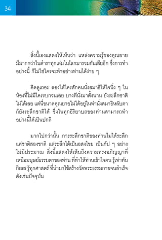 34

	
สิ่งนี้เองแสดงให้เห็นว่า แหล่งความรู้ของคุณยาย    
มีมากกว่าในต�ำราทุกเล่มในโลกมารวมกันเสียอีก ซึงการท�ำ
่
อย่างนี้ ก็ไม่ใช่ใครจะท�ำอย่างท่านได้ง่าย ๆ
	
คิดดูเถอะ ลองให้ใครสักคนนั่งสมาธิให้ใจนิ่ง ๆ ใน
ห้องที่ไม่มใครรบกวนเลย บางทีนั่งมาตั้งนาน ยังระลึกชาติ
ี
ไม่ได้เลย แต่นขนาดคุณยายไม่ได้อยูในท่านังสมาธิหลับตา
ี่
่
่
ก็ยังระลึกชาติได้ ซึ่งในทุกอิริยาบถของท่านสามารถท�ำ  
อย่างนี้ได้เป็นปกติ
	
มากไปกว่านั้น การระลึกชาติของท่านไม่ได้ระลึก   
แค่ชาติสองชาติ แต่ระลึกได้เป็นอสงไขย เป็นกัป ๆ อย่าง
ไม่มีประมาณ สิ่งนี้แสดงให้เห็นถึงความทรงอภิญญาที  
่
เหนือมนุษย์ธรรมดาของท่าน ทีทำให้ทานเข้าใจคน รูเ้ ท่าทัน
่ � ่
กิเลส รูทกศาสตร์ ทีนำมาใช้สร้างวัดพระธรรมกายจนส�ำเร็จ
้ ุ
่ �
ดังเช่นปัจจุบัน

34

 