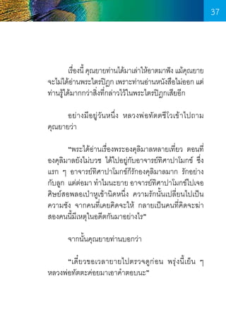 37

	
เรืองนี้ คุณยายท่านได้มาเล่าให้อาตมาฟัง แม้คณยาย
่
ุ
จะไม่ได้อานพระไตรปิฎก เพราะท่านอ่านหนังสือไม่ออก แต่
่
ท่านรู้ได้มากกว่าสิ่งที่กล่าวไว้ในพระไตรปิฎกเสียอีก
	
อย่างมีอยู่วันหนึ่ง หลวงพ่อทัตตชีโวเข้าไปถาม    
คุณยายว่า
	
“พระได้อ่านเรื่องพระองคุลิมาลหลายเที่ยว ตอนที่
องคุลิมาลยังไม่บวช ได้ไปอยู่กับอาจารย์ทิศาปาโมกข์ ซึ่ง
แรก ๆ อาจารย์ทิศาปาโมกข์ก็รักองคุลิมาลมาก รักอย่าง  
กับลูก	แต่ต่อมา ท�ำไมนะยาย อาจารย์ทศาปาโมกข์ไปเจอ
ิ
ศิษย์สอพลอเป่าหูเข้านิดหนึ่ง ความรักนั้นเปลี่ยนไปเป็น
ความชัง จากคนที่เคยคิดจะให้ กลายเป็นคนที่คิดจะฆ่า
สองคนนี้มเหตุในอดีตกันมาอย่างไร”
ี
	
จากนั้นคุณยายท่านบอกว่า
	
	
“เดี๋ย วขอเวลายายไปตรวจดู ก ่ อ น พรุ่ งนี้เย็น ๆ     
หลวงพ่อทัตตะค่อยมาเอาค�ำตอบนะ”

37

 