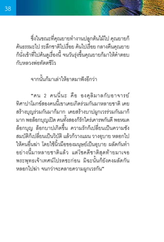 38
	
ซึงในขณะทีคณยายท�ำงานปลูกต้นไม้ไป คุณยายก็
่
่ ุ
ค้นธรรมะไป ระลึกชาติไปเรือย ค้นไปเรือย กลางคืนคุณยาย
่
่
ก็นั่งเข้าที่ไปค้นดูเรื่องนี้ จนวันรุ่งขึ้นคุณยายก็มาให้ค�ำตอบ
กับหลวงพ่อทัตตชีโว
	
	
จากนั้นก็มาเล่าให้อาตมาฟังอีกว่า
	
“คน 2 คนนี่ น ะ คื อ องคุ ลิ ม าลกั บ อาจารย์             
ทิศาปาโมกข์สองคนนี้เขาเคยเกิดร่วมกันมาหลายชาติ เคย
สร้างบุญร่วมกันมาก็มาก เคยสร้างบาปผูกเวรร่วมกันมาก็
มาก พอล็อกบุญเปิด คนทังสองก็รกใคร่เคารพกันดี พอหมด
้
ั
ล็อกบุญ ล็อกบาปเกิดขึ้น ความรักก็เปลี่ยนเป็นความชัง
สมบัตกเปลียนเป็นวิบติ แล้วก็วางแผน วางอุบาย หลอกไป
ิ็ ่
ั
ให้คนอื่นฆ่า โดยใช้นิ้วมือของมนุษย์เป็นอุบาย ผลัดกันท�ำ
อย่ า งนี้ ม าหลายชาติ แ ล้ ว แต่ โ ชคดี ช าติ สุ ด ท้ า ยมาเจอ
พระพุทธเจ้าเทศน์โปรดซะก่อน มิฉะนั้นก็ยังคงผลัดกัน
หลอกไปฆ่า จนกว่าจะคลายความผูกเวรกัน”

38

 