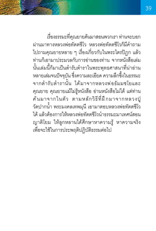 39
	
เรืองธรรมะทีคณยายค้นมาสอนพวกเรา ท่านจะบอก
่
่ ุ
ผ่านมาทางหลวงพ่อทัตตชีโว หลวงพ่อทัตตชีโวก็มีค�ำถาม
ไปถามคุณยายหลาย ๆ เรื่องเกี่ยวกับในพระไตรปิฎก แล้ว
ท่านก็เอามาประมวลกับการอ่านของท่าน จากหนังสือเล่ม
นั้นเล่มนี้ก็มาเป็นต�ำรับต�ำราในพระพุทธศาสนาที่น่าอ่าน
หลายเล่มจนปัจจุบน ซึงความละเอียด ความลึกซึงในธรรมะ
ั ่
้
จากต� ำ รั บ ต� ำ รานั้ น ได้ ม าจากหลวงพ่ อ ธั ม มชโยและ	
คุณยาย คุณยายแม้ไม่รู้หนังสือ อ่านหนังสือไม่ได้ แต่ท่าน
ค้ น มาจากในตั ว ตามหลั ก วิ ธีที่ ฝ ึ ก มาจากหลวงปู่ 	
วัดปากน�้ำ พระมงคลเทพมุนี เอามาตอบหลวงพ่อทัตตชีโว
ได้ แล้วต้องการให้หลวงพ่อทัตตชีโวน�ำธรรมะมาเทศน์สอน
ญาติโยม ให้ลูกหลานได้ศึกษาหาความรู้ หาความจริง     
เพื่อจะใช้ในการประพฤติปฏิบัติธรรมต่อไป

39

 