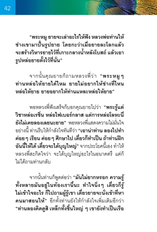 42
	
“พระหมู ยายจะเล่าอะไรให้ฟง หลวงพ่อท่านให้
ั
ช่างเขามาปั้นรูปยาย โดยกะว่าเมื่อยายละโลกแล้ว
จะสร้างวิหารยายไว้ที่เกาะกลางน�้ำหลังโบสถ์ แล้วเอา
รูปหล่อยายตั้งไว้ที่นั่น”
	
จากนั้ น คุ ณ ยายก็ ถ ามหลวงพี่ ว ่ า “พระหมู ๆ
ท่านหล่อให้ยายได้ไหม ยายไม่อยากให้ช่างที่ไหน
หล่อให้ยาย ยายอยากให้ท่านแหละหล่อให้ยาย”
	
พอหลวงพี่ฟังเสร็จก็บอกคุณยายไปว่า “พระรู้แต่
วิชาหล่อเรซิ่น หล่อไฟเบอร์กลาส แต่การหล่อโลหะนี่
ยังไม่เคยลองเลยนะยาย”  พอหลวงพีแสดงความไม่มนใจ
่
ั่
อย่างนี้ ท่านรีบให้ก�ำลังใจทันทีวา “เอาน่าท่าน ลองไปท�ำ
่
ค่อยๆ เรียน ค่อยๆ ศึกษาไป เดียวก็ทำเป็น ถ้าท่านฝึก
๋
�
อันนีให้ได้ เดียวจะได้บญใหญ่” จากประโยคนีเ้ อง ท�ำให้
้
๋
ุ
หลวงพี่สะกิดใจว่า จะได้บุญใหญ่อะไรในอนาคตรึ แต่ก็    
ไม่ได้ถามท่านกลับ
	
จากนั้นท่านก็พูดต่อว่า “มันไม่ยากหรอก ความรู้
ทั้งหลายมันอยู่ในท้องเรานี้นะ ท�ำใจนิ่งๆ เดี๋ยวก็รู้
ไม่เข้าใจอะไร ก็ไปถามผู้รู้เขา เดี๋ยวยายจะนั่งเข้าที่หา
คนมาสอนให้” อีกทั้งท่านยังให้ก�ำลังใจเพิ่มเติมอีกว่า
“ท่านลองคิดดูสิ เหล็กทั้งชิ้นใหญ่ ๆ เขายังท�ำเป็นเรือ

42

 
