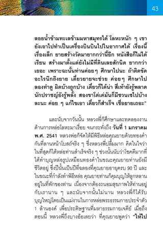 43
ลอยน�้ำข้ามทะเลข้ามมหาสมุทรได้ โลหะหนัก ๆ เขา
ยังเอาไปท�ำเป็นเครื่องบินบินไปในอากาศได้ เรื่องนี้
เรื่องเล็ก ยายสร้างวัดมายากกว่านี้อีก หนังสือก็ไม่ได้
เรียน สร้างมาตั้งแต่ยังไม่มีที่ดินเลยสักนิด ยากกว่า
เยอะ เพราะฉะนั้นท่านค่อยๆ ศึกษาไปนะ ถ้าติดขัด
อะไรนึกถึงยาย เดี๋ยวยายจะช่วย ค่อยๆ ศึกษาไป
ลองท�ำดู ผิดบ้างถูกบ้าง เดี๋ยวก็ได้น่า สี่เท้ายังรู้พลาด
นักปราชญ์ยังรู้พลั้ง สองขาโด่เด่มันก็มีซวนเซไปบ้าง
ละนะ ค่อย ๆ แก้ไขเอา เดี๋ยวก็ส�ำเร็จ เชื่อยายเถอะ”
	
และนับจากวันนั้น หลวงพี่ก็ศึกษาและทดลองงาน
ด้านการหล่อโลหะมาเรื่อย จนกระทั่งถึง วันที่ 1 มกราคม
พ.ศ. 2541 หลวงพ่อก็จัดให้มีพิธีหล่อคุณยายด้วยทองค�ำ
กันที่ลานหน้าโบสถ์จริง ๆ ซึ่งหลวงพี่ปลื้มมาก คิดในใจว่า
ในที่สุดก็ได้หล่อท่านส�ำเร็จจริง ๆ ช่วงนั้นนับว่าโชคดีมากที่
ได้ท�ำบุญหล่อรูปเหมือนทองค�ำในขณะคุณยายท่านยังมี
ชีวิตอยู่ ซึ่งปีนั้นเป็นปีท่ฉลองที่คณยายอายุครบ 90 ปี และ
ี
ุ
ในขณะทีกำลังท�ำพิธหล่อ คุณยายท่านก็คมบุญให้ลกหลาน
่�
ี
ุ
ู
อยู่ในที่พกของท่าน เนื่องจากต้องถนอมสุขภาพให้ท่านอยู่
ั
กั บ เรานาน ๆ และนั บ จากนั้ น ไม่ น าน หลวงพี่ ก็ ไ ด้ รั บ         
บุญใหญ่โดยเป็นแม่งานในการหล่อพระธรรมกายประจ�ำตัว     
1 ล้านองค์ เพื่อประดิษฐานที่มหาธรรมกายเจดีย์ เมื่อถึง
ตอนนี้ หลวงพี่ถึงบางอ้อเลยว่า ที่คุณยายพูดว่า “ให้ไป

43

 