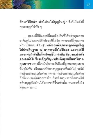 45
ศึ ก ษาวิ ธีห ล่ อ ต่ อ ไปจะได้ บุ ญ ใหญ่ ” ซึ่ ง ก็ เ ป็ น ดั ง ที       
่
คุณยายพูดไว้จริง ๆ
	
หลวงพี่ ป ี ติ แ ละปลื้ ม เหลื อ เกิ น ที่ ไ ด้ ห ล่ อ คุ ณ ยาย    
องค์แรกไป และจะได้หล่อองค์ที่ 2 อีก เพราะองค์นี้ หลวงพ่อ
ท่ า นปั ้ น เอง ส่ ว นรู ป หล่ อ องค์ แ รกจะถู ก อั ญ เชิ ญ
ไปประดิษฐาน ณ อาคารหนึ่งไม่มีสอง และองค์ที่
หลวงพ่อก�ำลังปันก็จะใหญ่ขนกว่าเดิม มีขนาดเท่าครึง
้
ึ้
่
ขององค์จริง ซึงจะอัญเชิญมาประดิษฐานทีมหาวิหาร่
่
คุณยายฯ หลวงพีว่าเป็นโอกาสอันดีนะทีลูกหลานคุณยาย
่
่
ที่ม าไม่ ทัน หรือ พลาดโอกาสบุญ คราวที่ แ ล้ ว ไป จะได้          
มาเชื่อมสายบุญกับท่าน เพราะการเชื่อมสายบุญกับท่าน
ถ้ า ยิ่ ง หนาแน่ น มากเท่ า ไร ก็ จ ะยิ่ ง สามารถติ ด ตามไป       
สร้ า งบุ ญ กั บ ท่ า นได้ ม ากชาติ ขึ้ น เท่ า นั้ น จนกระทั่ ง ถึ ง	
ที่สุดแห่งธรรม...

45

 