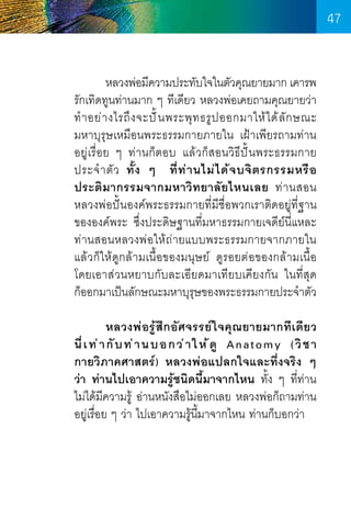 47
	
หลวงพ่อมีความประทับใจในตัวคุณยายมาก เคารพ
รักเทิดทูนท่านมาก ๆ ทีเดียว หลวงพ่อเคยถามคุณยายว่า
ท� ำ อย่ า งไรถึ ง จะปั ้ น พระพุ ท ธรู ป ออกมาให้ ไ ด้ ลั ก ษณะ      
มหาบุรุษเหมือนพระธรรมกายภายใน เฝ้าเพียรถามท่าน     
อยู่เรื่อย ๆ ท่านก็ตอบ แล้วก็สอนวิธีปั้นพระธรรมกาย   
ประจ� ำ ตั ว ทั้ ง ๆ ที่ ท ่ า นไม่ ไ ด้ จ บจิ ต รกรรมหรื อ
ประติ มากรรมจากมหาวิท ยาลั ยไหนเลย ท่ า นสอน   
หลวงพ่อปั้นองค์พระธรรมกายที่มีชื่อพวกเราติดอยู่ที่ฐาน
ขององค์พระ ซึ่งประดิษฐานที่มหาธรรมกายเจดีย์นี่แหละ
ท่านสอนหลวงพ่อให้ถ่ายแบบพระธรรมกายจากภายใน
แล้วก็ให้ดูกล้ามเนื้อของมนุษย์ ดูรอยต่อของกล้ามเนื้อ     
โดยเอาส่วนหยาบกับละเอียดมาเทียบเคียงกัน ในที่สุด        
ก็ออกมาเป็นลักษณะมหาบุรษของพระธรรมกายประจ�ำตัว
ุ
	
	
หลวงพ่อรู้สึกอัศจรรย์ใจคุณยายมากทีเดียว
นี่ เ ท่ า กั บ ท่ า นบอกว่ า ให้ ดู Anatomy (วิ ช า
กายวิภาคศาสตร์) หลวงพ่อแปลกใจและทึ่งจริง ๆ
ว่า ท่านไปเอาความรู้ชนิดนี้มาจากไหน ทั้ง ๆ ที่ท่าน    
ไม่ได้มีความรู้ อ่านหนังสือไม่ออกเลย หลวงพ่อก็ถามท่าน
อยู่เรื่อย ๆ ว่า ไปเอาความรู้น้มาจากไหน ท่านก็บอกว่า
ี

47

 