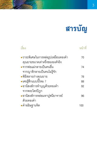 3

สารบัญ
เรื่อง	 	

	

	

	

	

วาระพิเศษในการหล่อรูปเหมือนทองค�ำ	
  คุณยายขนาดเท่าครึ่งขององค์จริง
●จากพ่อแม่กลายเป็นคนอืน 		
่
	
  จากญาติกลายเป็นคนไม่รู้จก
ั
●พิธีสลายร่ างคุณ ยาย	
	
	
●เคยรูสกแบบนีไหม ?	
้ ึ
้
	
	
	
●อานิสงส์การท�ำบุญด้วยทองค�ำ	
	
  จากพระไตรปิฎก
●อานิสงส์การหล่อมหาปูชนียาจารย์	 	
  ด้วยทองค�ำ
●ค�ำอธิษฐานจิต	
	
	
	
●

3

      หน้าที่
	

70

	

74

	
	
	

78
88
92

	

96

      100

 