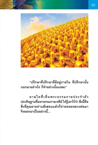 49

	
“ปรึกษาที่ปรึกษาที่มีอยู่ภายใน ที่ปรึกษานั้น
บอกมาอย่างไร ก็ท�ำอย่างนั้นแหละ”
	
ย า ม ใ ด ที่ เ ห็ น พ ร ะ ธ ร ร ม ก า ย ป ร ะ จ� ำ ตั ว
ประดิษฐานทีมหาธรรมกายเจดีย์ ให้รเอาไว้วา สิงนีคอ
่
ู้
่ ่ ้ ื
สิ่งที่คุณยายท่านสั่งสอนแล้วก็ถ่ายทอดหลวงพ่อมา
จึงออกมาเป็นอย่างนี้...

49

 