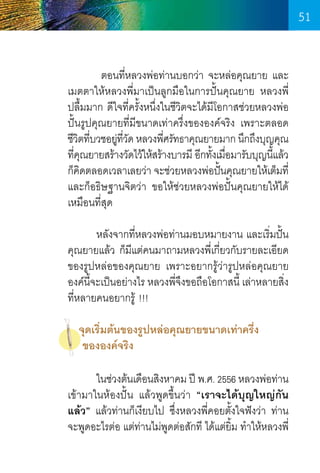 51
	
ตอนที่หลวงพ่อท่านบอกว่า จะหล่อคุณยาย และ
เมตตาให้หลวงพี่มาเป็นลูกมือในการปั้นคุณยาย หลวงพี่
ปลื้มมาก ดีใจที่ครั้งหนึ่งในชีวิตจะได้มโอกาสช่วยหลวงพ่อ
ี
ปั้นรูปคุณยายที่มีขนาดเท่าครึ่งขององค์จริง เพราะตลอด
ชีวตทีบวชอยูทวด หลวงพีศรัทธาคุณยายมาก นึกถึงบุญคุณ
ิ ่
่ ี่ ั
่
ทีคณยายสร้างวัดไว้ให้สร้างบารมี อีกทังเมือมารับบุญนีแล้ว
่ ุ
้ ่
้
ก็คดตลอดเวลาเลยว่า จะช่วยหลวงพ่อปันคุณยายให้เต็มที่
ิ
้
และก็อธิษฐานจิตว่า ขอให้ช่วยหลวงพ่อปั้นคุณยายให้ได้
เหมือนที่สุด
	 หลังจากที่หลวงพ่อท่านมอบหมายงาน และเริ่มปั้น
คุณยายแล้ว ก็มีแต่คนมาถามหลวงพี่เกี่ยวกับรายละเอียด
ของรูปหล่อของคุณยาย เพราะอยากรู้ว่ารูปหล่อคุณยาย
องค์นจะเป็นอย่างไร หลวงพีจึงขอถือโอกาสนี้ เล่าหลายสิง
ี้
่
่
ที่หลายคนอยากรู้ !!!
จุดเริ่มต้นของรูปหล่อคุณยายขนาดเท่าครึ่ง
ขององค์จริง
	
ในช่วงต้นเดือนสิงหาคม ปี พ.ศ. 2556 หลวงพ่อท่าน
เข้ามาในห้องปั้น แล้วพูดขึ้นว่า “เราจะได้บุญใหญ่กัน
แล้ว” แล้วท่านก็เงียบไป ซึ่งหลวงพี่คอยตั้งใจฟังว่า ท่าน
จะพูดอะไรต่อ แต่ท่านไม่พูดต่อสักที ได้แต่ยิ้ม ท�ำให้หลวงพี่

51

 