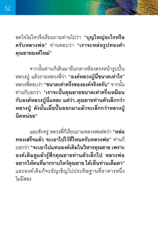 52
อดใจไม่ไหวจึงเรียนถามท่านไปว่า “บุญใหญ่อะไรหรือ
ครับหลวงพ่อ” ท่านตอบว่า “เราจะหล่อรูปทองค�ำ
คุณยายองค์ใหม่”
	
จากนั้นท่านก็เดินมายืนกลางห้องตรงหน้ารูปปั้น
หลวงปู่ แล้วถามหลวงพี่ว่า “องค์หลวงปู่นี่ขนาดเท่าไร”
หลวงพีตอบว่า “ขนาดเท่าครึงขององค์จริงครับ” จากนัน
่
่
้
ท่านก็บอกว่า “เราจะปั้นคุณยายขนาดเท่าครึ่งเหมือน
กับองค์หลวงปู่นี่แหละ แต่ว่า..คุณยายท่านตัวเล็กกว่า
หลวงปู่ ดังนั้นเมื่อปั้นออกมาแล้วจะเล็กกว่าหลวงปู่
นิดหน่อย”
	
และสักครู่ หลวงพีกเรียนถามหลวงพ่อต่อว่า “หล่อ
่็
ทองเสร็จแล้ว จะเอาไปไว้ที่ไหนครับหลวงพ่อ” ท่านก็
บอกว่า “จะเอาไปแทนองค์เดิมในวิหารคุณยาย เพราะ
องค์เดิมดูแล้วรู้สึกคุณยายท่านตัวเล็กไป หลวงพ่อ
อยากให้คนทีมากราบไหว้คณยาย ได้เห็นท่านเต็มตา”
่
ุ
และองค์ เ ดิ ม ก็ จ ะอั ญ เชิ ญ ไปประดิ ษ ฐานที่ อ าคารหนึ่ ง      
ไม่มีสอง

52

 