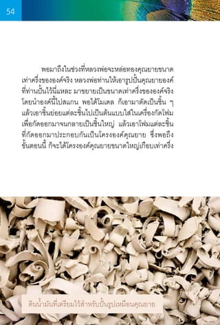 54

	
พอมาถึงในช่วงทีหลวงพ่อจะหล่อทองคุณยายขนาด
่
เท่าครึงขององค์จริง หลวงพ่อท่านให้เอารูปปันคุณยายองค์
่
้
ทีท่านปั้นไว้นแหละ มาขยายเป็นขนาดเท่าครึงขององค์จริง
่
ี่
่
โดยน�ำองค์นี้ไปสแกน พอได้โมเดล ก็เอามาตัดเป็นชิ้น ๆ
แล้วเอาชิ้นย่อยแต่ละชิ้นไปเป็นต้นแบบใส่ในเครื่องกัดโฟม
เพื่อกัดออกมาจนกลายเป็นชิ้นใหญ่ แล้วเอาโฟมแต่ละชิ้น
ที่กัดออกมาประกอบกันเป็นโครงองค์คุณยาย ซึ่งพอถึง     
ขั้นตอนนี้ ก็จะได้โครงองค์คณยายขนาดใหญ่เกือบเท่าครึ่ง
ุ

ดินน�้ำมันที่เตรียมไว้ส�ำหรับปั้นรูปเหมือนคุณยาย
54

 
