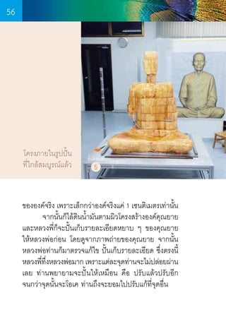56

โครงภายในรูปปั้น
ที่ใกล้สมบูรณ์แล้ว

ขั้นตอนที่

5

ขององค์จริง เพราะเล็กกว่าองค์จริงแค่ 1 เซนติเมตรเท่านั้น
	
จากนั้นก็ไล้ดินน�้ำมันตามผิวโครงสร้างองค์คุณยาย
และหลวงพี่ก็จะปั้นเก็บรายละเอียดหยาบ ๆ ของคุณยาย   
ให้หลวงพ่อก่อน โดยดูจากภาพถ่ายของคุณยาย จากนั้น   
หลวงพ่อท่านก็มาตรวจแก้ไข ปั้นเก็บรายละเอียด ซึ่งตรงนี้
หลวงพีทงหลวงพ่อมาก เพราะแต่ละจุดท่านจะไม่ปล่อยผ่าน
่ ึ่
เลย ท่านพยายามจะปั้นให้เหมือน คือ ปรับแล้วปรับอีก
จนกว่าจุดนั้นจะโอเค ท่านถึงจะยอมไปปรับแก้ที่จุดอื่น

56

 