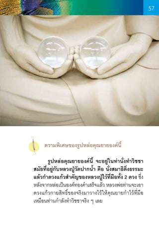 57

      ความพิเศษของรูปหล่อคุณยายองค์นี้
	
รูปหล่อคุณยายองค์นี้ จะอยู่ในท่านั่งท�ำวิชชา
สมัยที่อยู่กับหลวงปู่วัดปากน�้ำ คือ นั่งสมาธิดิ่งธรรมะ
แล้วก�ำดวงแก้วส�ำคัญของหลวงปู่ไว้ที่มือทั้ง 2 ดวง ซึ่ง
หลังจากหล่อเป็นองค์ทองค�ำเสร็จแล้ว หลวงพ่อท่านจะเอา
ดวงแก้วกายสิทธิ์ของจริงมาวางไว้ให้คุณยายก�ำไว้ที่มือ
เหมือนท่านก�ำลังท�ำวิชชาจริง ๆ เลย

57

 