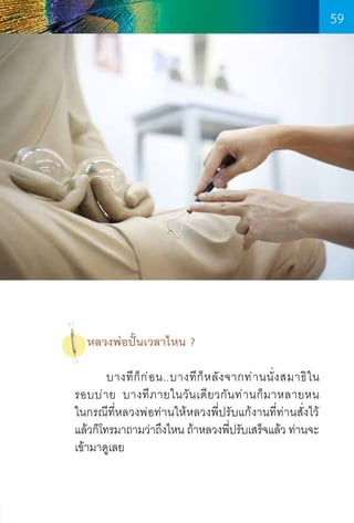 59

หลวงพ่อปั้นเวลาไหน ?
	
บางที ก็ ก ่ อ น..บางที ก็ ห ลั ง จากท่ า นนั่ ง สมาธิ ใ น      
รอบบ่ า ย บางที ภ ายในวั น เดี ย วกั น ท่ า นก็ ม าหลายหน          
ในกรณีที่หลวงพ่อท่านให้หลวงพี่ปรับแก้งานที่ท่านสั่งไว้
แล้วก็โทรมาถามว่าถึงไหน ถ้าหลวงพีปรับเสร็จแล้ว ท่านจะ
่
เข้ามาดูเลย

59

 