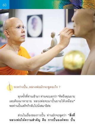 60

ระหว่างปั้น..หลวงพ่อมักจะพูดอะไร ?
	
ทุกครังทีท่านเข้ามา ท่านจะบอกว่า “คิดถึงคุณยาย
้ ่
เลยต้ อ งมาหายาย หลวงพ่ อ จะมาปั ้ น ยายให้ เ หมื อ น”        
พอท่านปั้นเสร็จก็กลับไปนั่งสมาธิต่อ
	
ส่วนในเรื่องของการปั้น ท่านมักจะพูดว่า “สิ่งที่
หลวงพ่ อ ให้ ค วามส� ำ คั ญ คื อ การปั ้ น องค์ พ ระ ปั ้ น

60

 