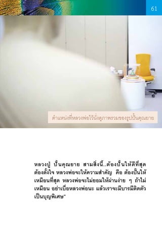 61

ต�ำแหน่งที่หลวงพ่อไว้น่งดูภาพรวมของรูปปั้นคุณยาย
ั

หลวงปู ปั ้ น คุ ณ ยาย สามสิ่ ง นี้ . .ต้ อ งปั ้ น ให้ ดี ที่ สุ ด
ต้องตั้งใจ หลวงพ่อจะให้ความส�ำคัญ คือ ต้องปั้นให้
เหมือนที่สุด หลวงพ่อจะไม่ยอมให้ผ่านง่าย ๆ ถ้าไม่
เหมือน อย่าเบื่อหลวงพ่อนะ แล้วเราจะมีบารมีติดตัว
เป็นบุญพิเศษ”

61

 