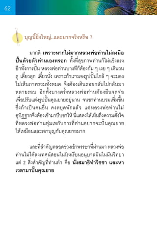 62
บุญนี้ยิ่งใหญ่..และมากจริงหรือ ?
	
มากสิ เพราะหากไม่มากหลวงพ่อท่านไม่ลงมือ
ปั้นด้วยตัวท่านเองหรอก ทั้งที่สุขภาพท่านก็ไม่แข็งแรง
อีกทั้งการปั้น หลวงพ่อท่านบางทีกต้องก้ม ๆ เงย ๆ เดินวน
็
ดู เดี๋ยวลุก เดี๋ยวนั่ง เพราะถ้าเรามองรูปปั้นใกล้ ๆ จะมอง
ไม่เห็นภาพรวมทั้งหมด จึงต้องเดินถอยกลับไปกลับมา
หลายรอบ อี ก ทั้ ง บางครั้ ง หลวงพ่ อ ท่ า นต้ อ งยื น จดจ่ อ        
เพื่อปรับแต่งรูปปั้นคุณยายอยู่นาน จนขาท่านบวมเพิ่มขึ้น
ซึ่ ง ถ้ า เป็ น คนอื่ น คงหยุ ด พั ก แล้ ว แต่ ห ลวงพ่ อ ท่ า นไม่  
อุปฏฐากจึงต้องเข้ามาบีบขาให้ นีแสดงให้เห็นถึงความตังใจ
ั
่
้
ที่หลวงพ่อท่านทุ่มเทกับการที่ท่านอยากจะปั้นคุณยาย      
ให้เหมือนและเอาบุญกับคุณยายมาก
	
และทีสำคัญตลอดช่วงเข้าพรรษาทีผานมา หลวงพ่อ
่�
่่
ท่านไม่ได้ลงเทศน์สอนในโรงเรียนอนุบาลฝันในฝันวิทยา   
แต่ 2 สิ่งส�ำคัญที่ท่านท�ำ  คือ นั่งสมาธิท�ำวิชชา และหา
เวลามาปั้นคุณยาย

62

 